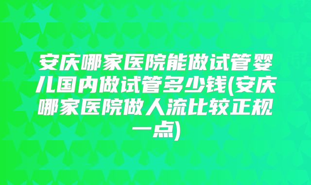 安庆哪家医院能做试管婴儿国内做试管多少钱(安庆哪家医院做人流比较正规一点)