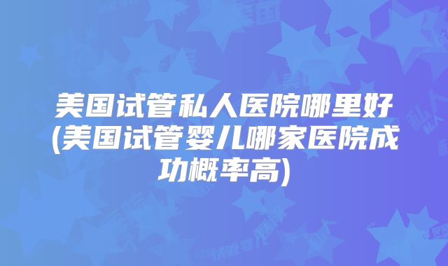 美国试管私人医院哪里好(美国试管婴儿哪家医院成功概率高)