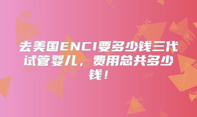 去美国ENCI要多少钱三代试管婴儿,费用总共多少钱!