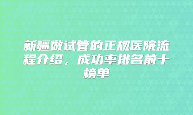 新疆做试管的正规医院流程介绍，成功率排名前十榜单