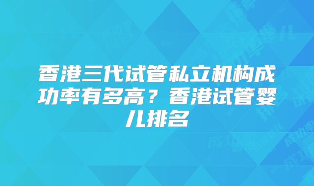 香港三代试管私立机构成功率有多高？香港试管婴儿排名