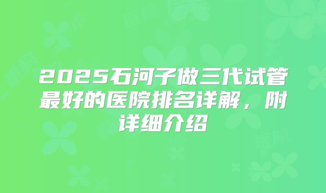 2025石河子做三代试管最好的医院排名详解，附详细介绍