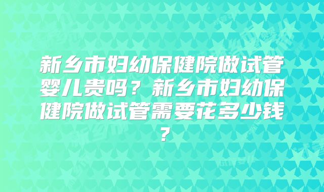 新乡市妇幼保健院做试管婴儿贵吗？新乡市妇幼保健院做试管需要花多少钱？