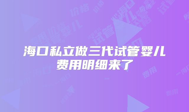 海口私立做三代试管婴儿费用明细来了
