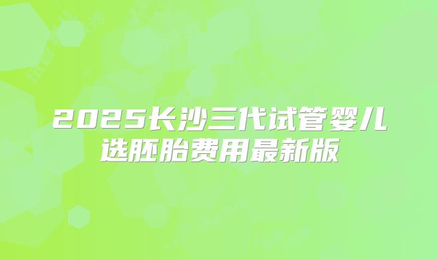 2025长沙三代试管婴儿选胚胎费用最新版