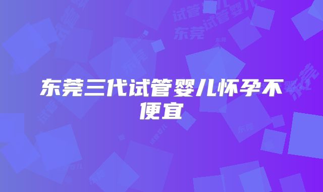 东莞三代试管婴儿怀孕不便宜