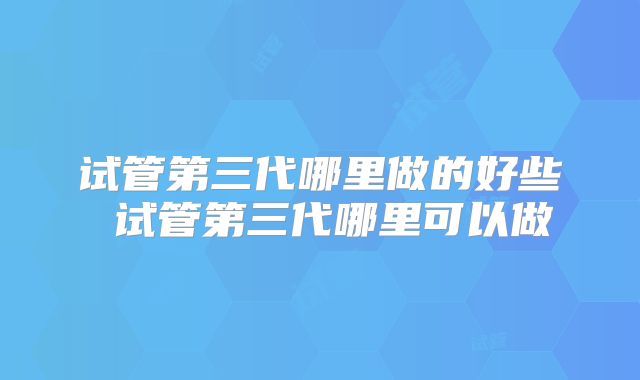 试管第三代哪里做的好些 试管第三代哪里可以做