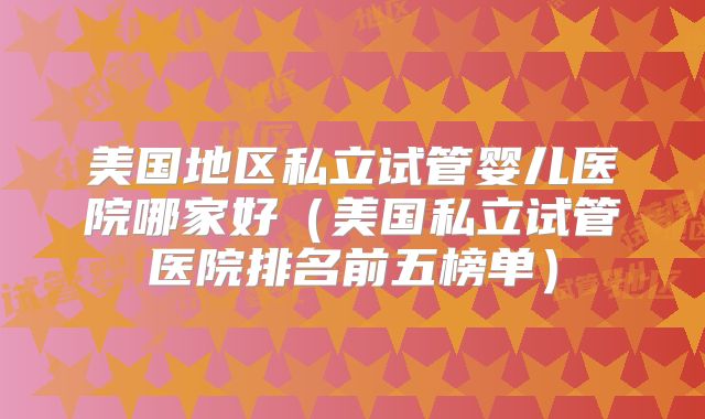 美国地区私立试管婴儿医院哪家好(美国私立试管医院排名前五榜单)