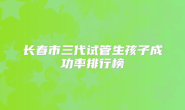 长春市三代试管生孩子成功率排行榜
