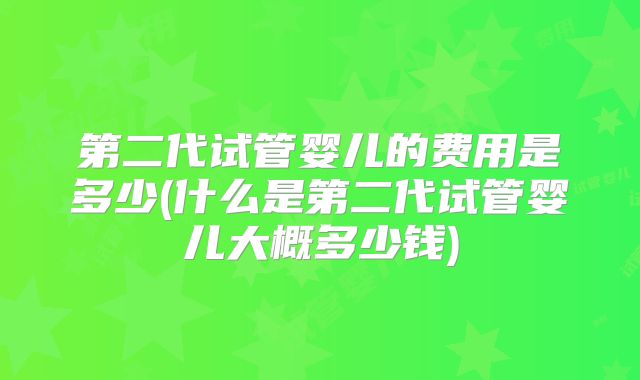 第二代试管婴儿的费用是多少(什么是第二代试管婴儿大概多少钱)