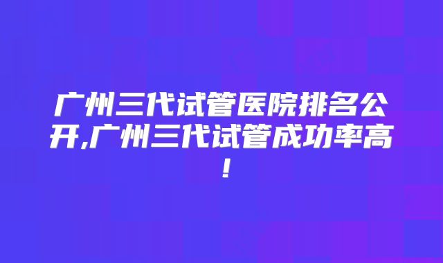 广州三代试管医院排名公开,广州三代试管成功率高！