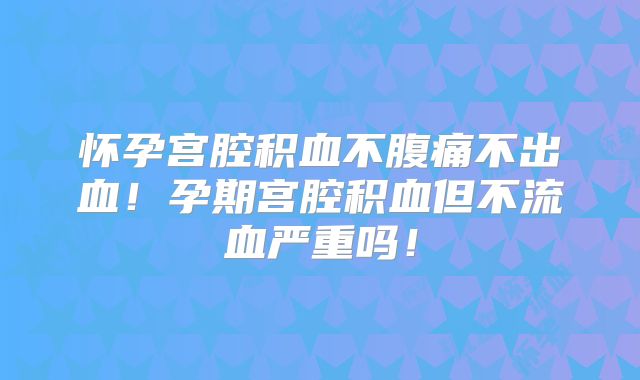 怀孕宫腔积血不腹痛不出血！孕期宫腔积血但不流血严重吗！
