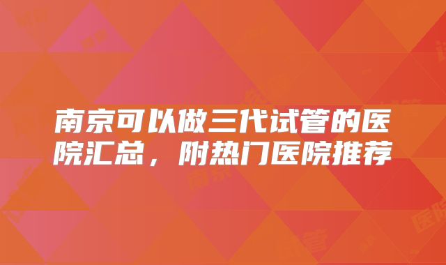 南京可以做三代试管的医院汇总，附热门医院推荐