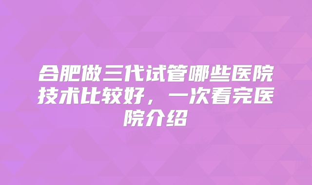 合肥做三代试管哪些医院技术比较好，一次看完医院介绍