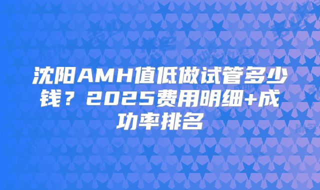 沈阳AMH值低做试管多少钱？2025费用明细+成功率排名