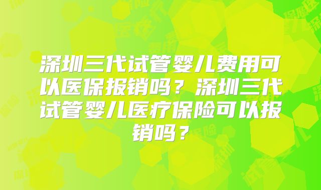 深圳三代试管婴儿费用可以医保报销吗？深圳三代试管婴儿医疗保险可以报销吗？