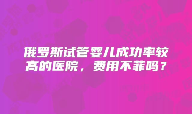 俄罗斯试管婴儿成功率较高的医院，费用不菲吗？