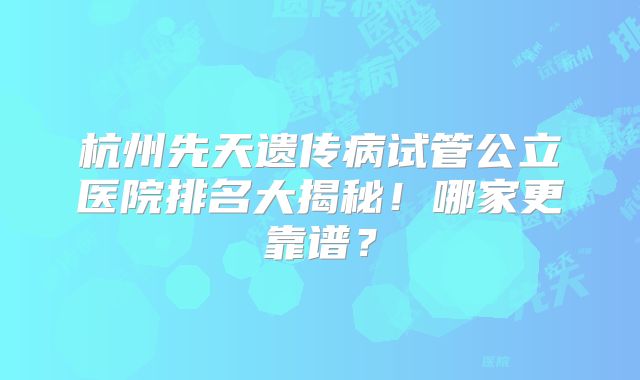 杭州先天遗传病试管公立医院排名大揭秘！哪家更靠谱？