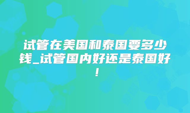 试管在美国和泰国要多少钱_试管国内好还是泰国好！