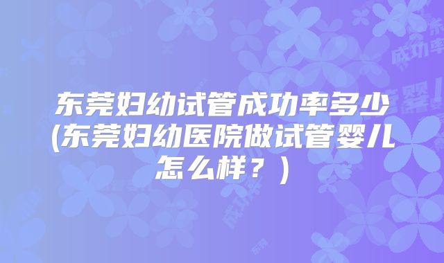 东莞妇幼试管成功率多少(东莞妇幼医院做试管婴儿怎么样？)
