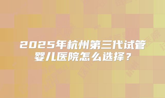 2025年杭州第三代试管婴儿医院怎么选择？