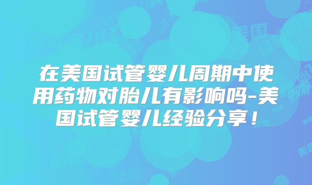 在美国试管婴儿周期中使用药物对胎儿有影响吗-美国试管婴儿经验分享！