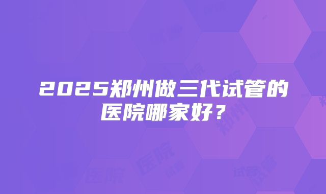 2025郑州做三代试管的医院哪家好？