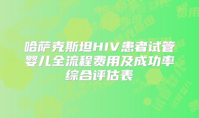 哈萨克斯坦HIV患者试管婴儿全流程费用及成功率综合评估表