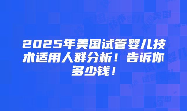 2025年美国试管婴儿技术适用人群分析！告诉你多少钱！
