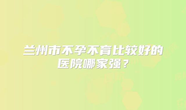 兰州市不孕不育比较好的医院哪家强？