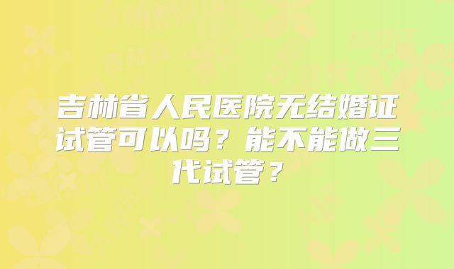 吉林省人民医院无结婚证试管可以吗？能不能做三代试管？