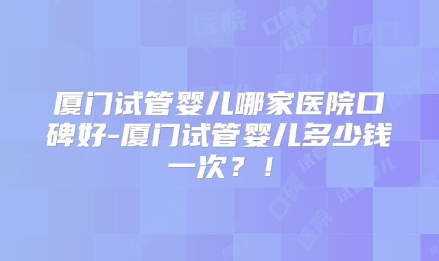 厦门试管婴儿哪家医院口碑好-厦门试管婴儿多少钱一次？！