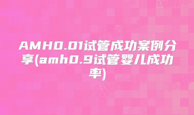 AMH0.01试管成功案例分享(amh0.9试管婴儿成功率)