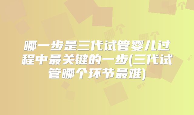 哪一步是三代试管婴儿过程中最关键的一步(三代试管哪个环节最难)