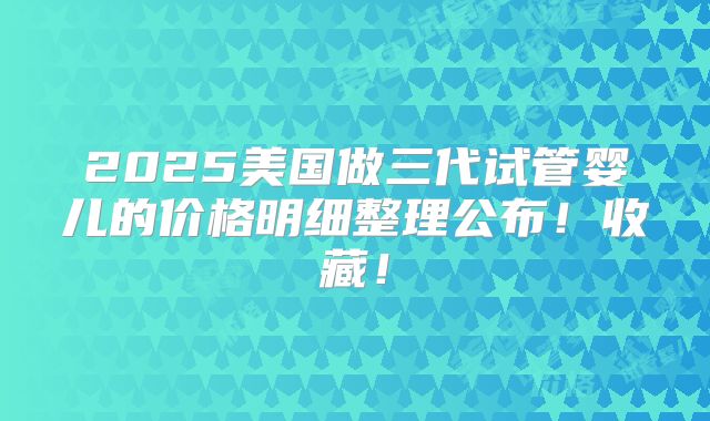 2025美国做三代试管婴儿的价格明细整理公布！收藏！
