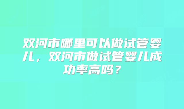 双河市哪里可以做试管婴儿，双河市做试管婴儿成功率高吗？