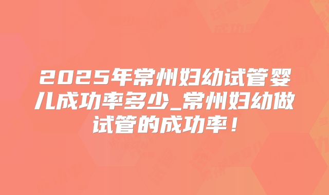 2025年常州妇幼试管婴儿成功率多少_常州妇幼做试管的成功率！