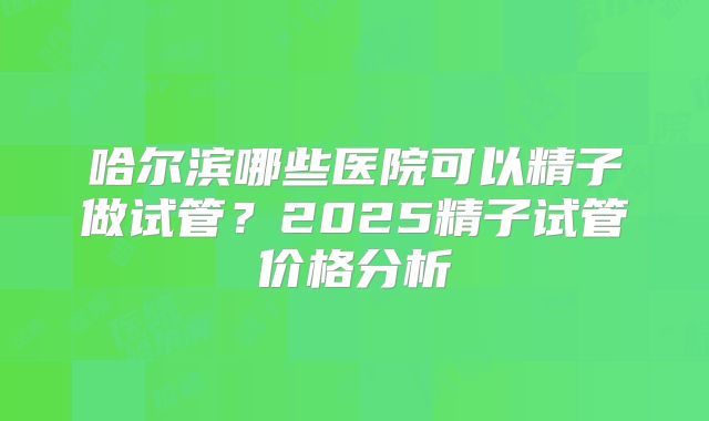 哈尔滨哪些医院可以精子做试管？2025精子试管价格分析
