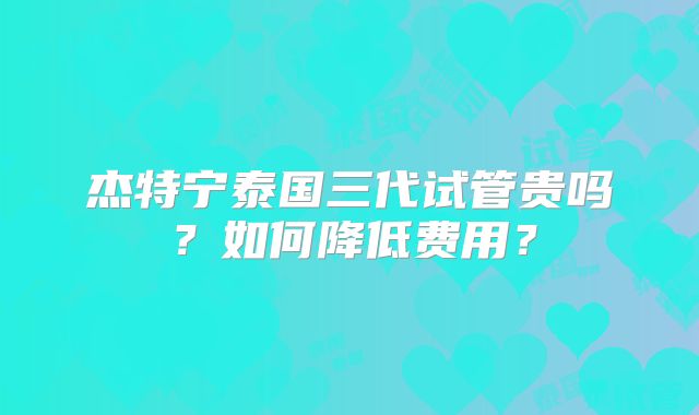 杰特宁泰国三代试管贵吗?如何降低费用?