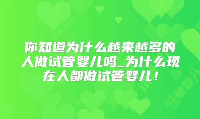 你知道为什么越来越多的人做试管婴儿吗_为什么现在人都做试管婴儿!