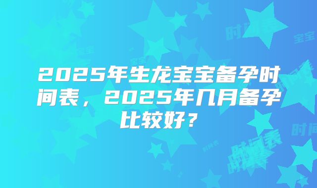 2025年生龙宝宝备孕时间表，2025年几月备孕比较好？