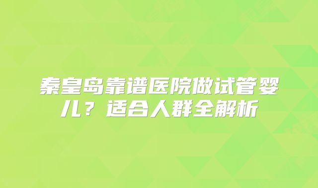秦皇岛靠谱医院做试管婴儿？适合人群全解析