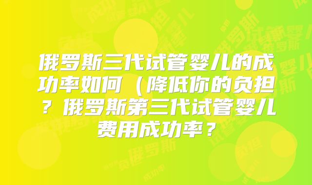 俄罗斯三代试管婴儿的成功率如何(降低你的负担?俄罗斯第三代试管婴儿费用成功率?