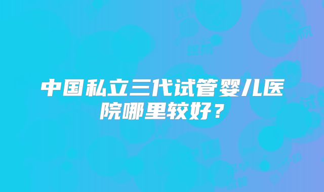 中国私立三代试管婴儿医院哪里较好？