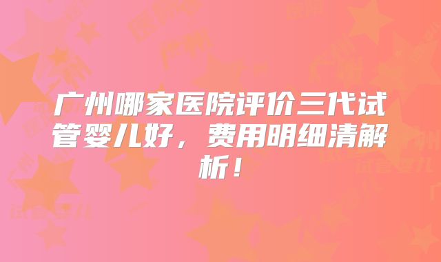 广州哪家医院评价三代试管婴儿好，费用明细清解析！