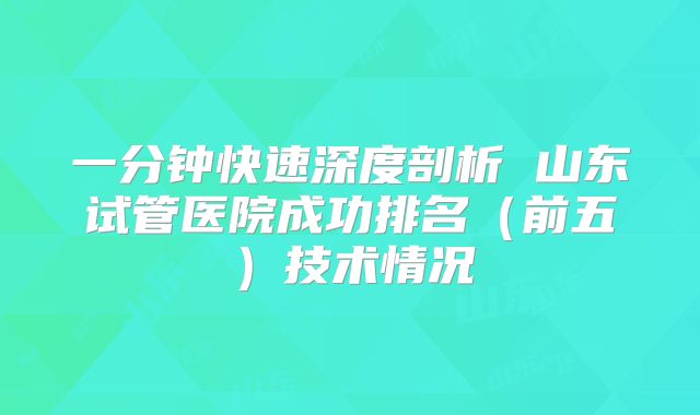 一分钟快速深度剖析 山东试管医院成功排名（前五）技术情况