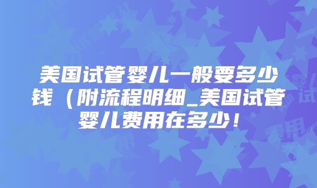 美国试管婴儿一般要多少钱（附流程明细_美国试管婴儿费用在多少！