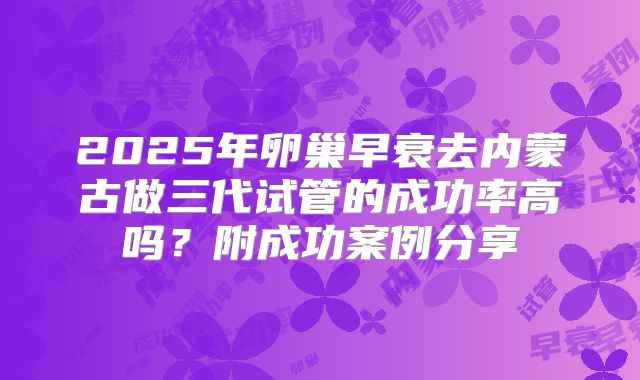 2025年卵巢早衰去内蒙古做三代试管的成功率高吗?附成功案例分享