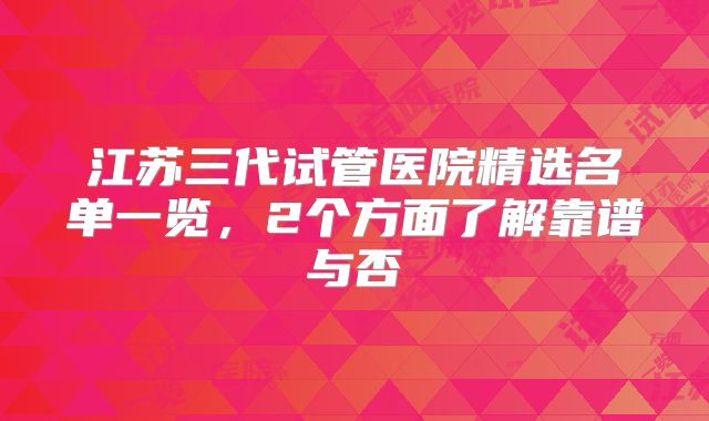 江苏三代试管医院精选名单一览，2个方面了解靠谱与否