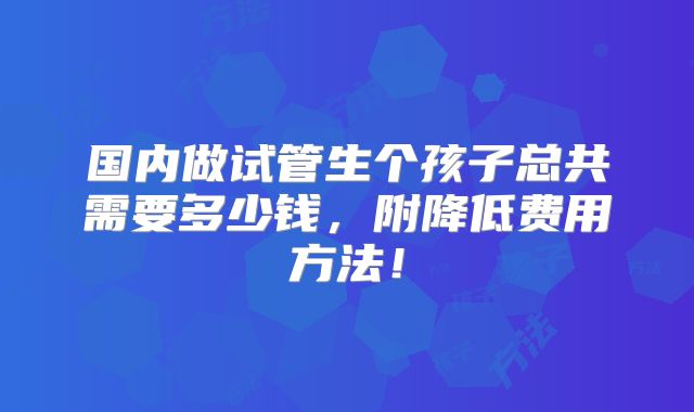 国内做试管生个孩子总共需要多少钱，附降低费用方法！
